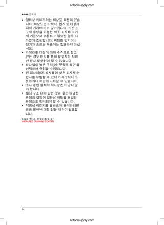 KO-KR 한국어
• 열화상 카메라에는 해상도 제한이 있습
니다. 해상도는 디텍터, 렌즈 및 대상까
지의 거리에 따라 달라집니다. 스팟 도
구의 중앙을 가능한 최소 피사체 크기
의 기준으로 이용하고 필요한 경우 더
가깝게 조정합니다. 위험한 영역이나
전기가 흐르는 부품에는 접근하지 마십
시오.
• 카메라를 대상에 대해 수직으로 잡고
있는 경우 반사를 통해 촬영자가 적외
선 방사 발생원이 될 수 있습니다.
• 방사열이 높은 구역(예: 무광택 표면)을
선택하여 측정을 수행합니다.
• 빈 피사체(예: 방사율이 낮은 피사체)는
반사를 유발할 수 있어 카메라에서 따
뜻하거나 차갑게 나타날 수 있습니다.
• 조사 중인 물체에 직사광선이 닿지 않
게 합니다.
• 빌딩 구조 내에 있는 것과 같은 다양한
유형의 결함이 열화상 패턴을 동일한
유형으로 인식되게 할 수 있습니다.
• 적외선 이미지를 올바르게 분석하려면
응용 분야에 대한 전문 지식이 필요합
니다.
54
actoolsupply.com
actoolsupply.com
 