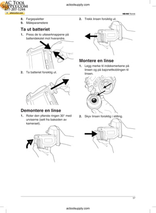 NB-NO Norsk
8. Fargepaletter 2. Trekk linsen forsiktig ut.
9. Måleparametere
Ta ut batteriet
1. Press de to utløserknappene på
batteridekslet mot hverandre.
Montere en linse
1. Legg merke til indeksmerkene på
linsen og på bajonettkoblingen til
2. Ta batteriet forsiktig ut. linsen.
Demontere en linse
1. Roter den ytterste ringen 30° med 2. Skyv linsen forsiktig i stilling.
urviserne (sett fra baksiden av
kameraet).
57
actoolsupply.com
actoolsupply.com
 