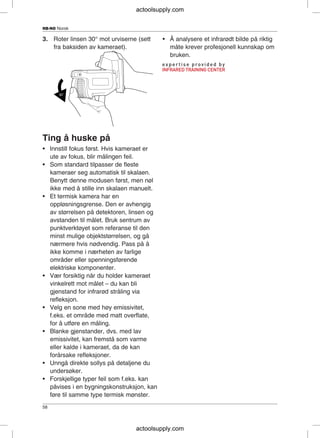 NB-NO Norsk
3. Roter linsen 30° mot urviserne (sett • Å analysere et infrarødt bilde på riktig
fra baksiden av kameraet). måte krever profesjonell kunnskap om
bruken.
Ting å huske på
• Innstill fokus først. Hvis kameraet er
ute av fokus, blir målingen feil.
• Som standard tilpasser de fleste
kameraer seg automatisk til skalaen.
Benytt denne modusen først, men nøl
ikke med å stille inn skalaen manuelt.
• Et termisk kamera har en
oppløsningsgrense. Den er avhengig
av størrelsen på detektoren, linsen og
avstanden til målet. Bruk sentrum av
punktverktøyet som referanse til den
minst mulige objektstørrelsen, og gå
nærmere hvis nødvendig. Pass på å
ikke komme i nærheten av farlige
områder eller spenningsførende
elektriske komponenter.
• Vær forsiktig når du holder kameraet
vinkelrett mot målet – du kan bli
gjenstand for infrarød stråling via
refleksjon.
• Velg en sone med høy emissivitet,
f.eks. et område med matt overflate,
for å utføre en måling.
• Blanke gjenstander, dvs. med lav
emissivitet, kan fremstå som varme
eller kalde i kameraet, da de kan
forårsake refleksjoner.
• Unngå direkte sollys på detaljene du
undersøker.
• Forskjellige typer feil som f.eks. kan
påvises i en bygningskonstruksjon, kan
føre til samme type termisk mønster.
58
actoolsupply.com
actoolsupply.com
 