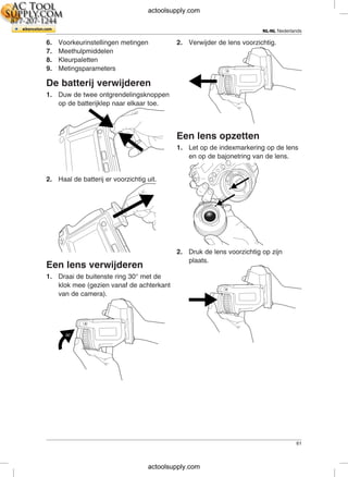 NL-NL Nederlands
6. Voorkeurinstellingen metingen 2. Verwijder de lens voorzichtig.
7. Meethulpmiddelen
8. Kleurpaletten
9. Metingsparameters
De batterij verwijderen
1. Duw de twee ontgrendelingsknoppen
op de batterijklep naar elkaar toe.
Een lens opzetten
1. Let op de indexmarkering op de lens
en op de bajonetring van de lens.
2. Haal de batterij er voorzichtig uit.
2. Druk de lens voorzichtig op zijn
plaats.
Een lens verwijderen
1. Draai de buitenste ring 30° met de
klok mee (gezien vanaf de achterkant
van de camera).
61
actoolsupply.com
actoolsupply.com
 