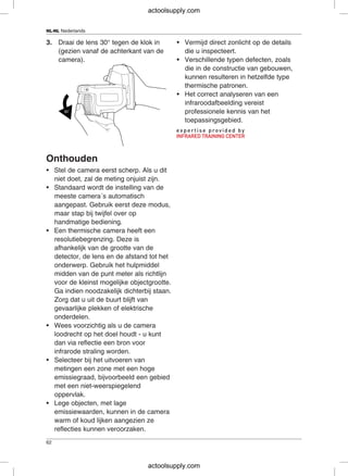 NL-NL Nederlands
3. Draai de lens 30° tegen de klok in • Vermijd direct zonlicht op de details
(gezien vanaf de achterkant van de die u inspecteert.
camera). • Verschillende typen defecten, zoals
die in de constructie van gebouwen,
kunnen resulteren in hetzelfde type
thermische patronen.
• Het correct analyseren van een
infraroodafbeelding vereist
professionele kennis van het
toepassingsgebied.
Onthouden
• Stel de camera eerst scherp. Als u dit
niet doet, zal de meting onjuist zijn.
• Standaard wordt de instelling van de
meeste camera´s automatisch
aangepast. Gebruik eerst deze modus,
maar stap bij twijfel over op
handmatige bediening.
• Een thermische camera heeft een
resolutiebegrenzing. Deze is
afhankelijk van de grootte van de
detector, de lens en de afstand tot het
onderwerp. Gebruik het hulpmiddel
midden van de punt meter als richtlijn
voor de kleinst mogelijke objectgrootte.
Ga indien noodzakelijk dichterbij staan.
Zorg dat u uit de buurt blijft van
gevaarlijke plekken of elektrische
onderdelen.
• Wees voorzichtig als u de camera
loodrecht op het doel houdt - u kunt
dan via reflectie een bron voor
infrarode straling worden.
• Selecteer bij het uitvoeren van
metingen een zone met een hoge
emissiegraad, bijvoorbeeld een gebied
met een niet-weerspiegelend
oppervlak.
• Lege objecten, met lage
emissiewaarden, kunnen in de camera
warm of koud lijken aangezien ze
reflecties kunnen veroorzaken.
62
actoolsupply.com
actoolsupply.com
 