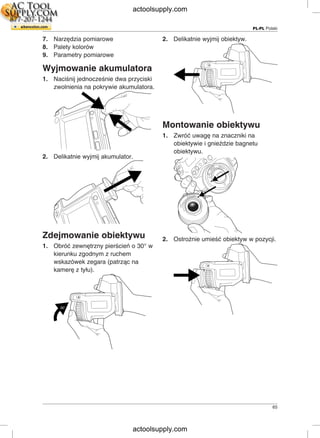 PL-PL Polski
7. Narzędzia pomiarowe 2. Delikatnie wyjmij obiektyw.
8. Palety kolorów
9. Parametry pomiarowe
Wyjmowanie akumulatora
1. Naciśnij jednocześnie dwa przyciski
zwolnienia na pokrywie akumulatora.
Montowanie obiektywu
1. Zwróć uwagę na znaczniki na
obiektywie i gnieździe bagnetu
obiektywu.
2. Delikatnie wyjmij akumulator.
Zdejmowanie obiektywu 2. Ostrożnie umieść obiektyw w pozycji.
1. Obróć zewnętrzny pierścień o 30° w
kierunku zgodnym z ruchem
wskazówek zegara (patrząc na
kamerę z tyłu).
65
actoolsupply.com
actoolsupply.com
 