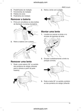 PT-PT Português
6. Predefinições de medição 2. Retire a lente com cuidado.
7. Ferramentas de medição
8. Paletas de cores
9. Parâmetros de medição
Remover a bateria
1. Prima em simultâneo os dois botões
de libertação na tampa da bateria.
Montar uma lente
1. Localize as marcas na lente e no
encaixe de baioneta da lente.
2. Retire a bateria com cuidado.
2. Encaixe cuidadosamente a lente na
posição correcta.
Remover uma lente
1. Rode o anel exterior 30° no sentido
dos ponteiros do relógio (olhando
para a câmara a partir da parte
traseira).
3. Rode a lente 30° no sentido contrário
ao dos ponteiros do relógio (olhando
69
actoolsupply.com
actoolsupply.com
 