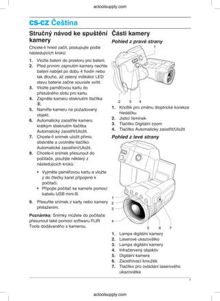 CS-CZCS-CZ Čeština
Stručný návod ke spuštění Části kamery
kamery Pohled z pravé strany
Chcete-li hned začít, postupujte podle
následujících kroků:
1. Vložte baterii do prostoru pro baterii.
2. Před prvním zapnutím kamery nechte
baterii nabíjet po dobu 4 hodin nebo
tak dlouho, až zelený indikátor LED
stavu baterie začne souvisle svítit.
3. Vložte paměťovou kartu do
příslušného slotu pro kartu.
4. Zapněte kameru stisknutím tlačítka
.
1. Knoflík pro změnu dioptrické korekce
5. Namiřte kameru na požadovaný
hledáčku
objekt.
2. Jisticí řemínek
6. Automaticky zaostříte kameru
3. Tlačítko Digitální zoom
krátkým stisknutím tlačítka
4. Tlačítko Automaticky zaostřit/Uložit
Automaticky zaostřit/Uložit.
7. Chcete-li snímek uložit přímo, Pohled z levé strany
stiskněte a uvolněte tlačítko
Automatické zaostření/Uložit.
8. Chcete-li snímek přesunout do
počítače, použijte některý z
následujících kroků:
• Vyjměte paměťovou kartu a vložte
ji do čtečky karet připojené k
počítači.
• Připojte počítač ke kameře pomocí
kabelu USB mini-B.
9. Přesuňte snímek z karty nebo kamery
přetažením.
Poznámka: Snímky můžete do počítače
přesunout také pomocí softwaru FLIR
Tools dodávaného s kamerou.
1. Lampa digitální kamery
2. Laserové ukazovátko
3. Lampa digitální kamery
4. Infračervený objektiv
5. Digitální kamera
6. Zaostřovací kroužek
7. Tlačítko pro ovládání laserového
ukazovátka
7
actoolsupply.com
actoolsupply.com
 