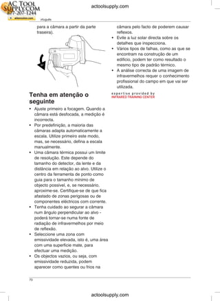 PT-PT Português
para a câmara a partir da parte câmara pelo facto de poderem causar
traseira). reflexos.
• Evite a luz solar directa sobre os
detalhes que inspecciona.
• Vários tipos de falhas, como as que se
encontram na construção de um
edifício, podem ter como resultado o
mesmo tipo de padrão térmico.
• A análise correcta de uma imagem de
infravermelhos requer o conhecimento
profissional do campo em que vai ser
utilizada.
Tenha em atenção o
seguinte
• Ajuste primeiro a focagem. Quando a
câmara está desfocada, a medição é
incorrecta.
• Por predefinição, a maioria das
câmaras adapta automaticamente a
escala. Utilize primeiro este modo,
mas, se necessário, defina a escala
manualmente.
• Uma câmara térmica possui um limite
de resolução. Este depende do
tamanho do detector, da lente e da
distância em relação ao alvo. Utilize o
centro da ferramenta de ponto como
guia para o tamanho mínimo de
objecto possível, e, se necessário,
aproxime-se. Certifique-se de que fica
afastado de zonas perigosas ou de
componentes eléctricos com corrente.
• Tenha cuidado ao segurar a câmara
num ângulo perpendicular ao alvo -
poderá tornar-se numa fonte de
radiação de infravermelhos por meio
de reflexão.
• Seleccione uma zona com
emissividade elevada, isto é, uma área
com uma superfície mate, para
efectuar uma medição.
• Os objectos vazios, ou seja, com
emissividade reduzida, podem
aparecer como quentes ou frios na
70
actoolsupply.com
actoolsupply.com
 