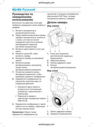 RU-RURU-RU Русский
компьютер с помощью программногоРуководство по
обеспечения FLIR Tools, которое
немедленному
поставляется вместе с камерой.
использованию
Детали камерыВыполните эти действия, если вам
требуется немедленно начать работу с Вид справа
камерой.
1. Вставьте аккумулятор в
аккумуляторный отсек.
2. Перед первым включением камеры
зарядите аккумулятор в течение 4-
х часов, или пока не начнет
непрерывно светиться зеленый
светодиодный индикатор
состояния аккумулятора.
3. Вставьте карту памяти в слот для
карты.
4. Нажмите кнопку , чтобы 1. Ручка для изменения
включить камеру. диоптрической коррекции
5. Направьте камеру на изучаемый видоискателя.
объект. 2. Наручный ремень.
6. Включите режим 3. Кнопка цифрового зума.
автофокусировки, наполовину 4. Кнопка
нажав кнопку автофокусировки/сохранения.
автофокусировки/сохранения.
Вид слева
7. Полностью нажмите кнопку
Автофокус/Сохранение, чтобы
напрямую сохранить изображение.
8. Переместите изображение на
компьютер, выполнив одно из
следующих действий.
• Извлеките карту памяти и
вставьте ее в считывающее
устройство, подключенное к
компьютеру.
• Подключите камеру к
компьютеру посредством кабеля
USB mini-B.
9. Переместите изображение с карты
памяти или из камеры, перетащив
его при помощи мыши.
1. Лампа цифровой камерыПримечание. Можно также
2. Лазерный целеуказательпереместить изображения на
71
actoolsupply.com
actoolsupply.com
 
