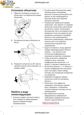 RU-RU Русский
• По умолчанию большинство камерУстановка объектива
автоматически настраивают
1. Обратите внимание на метки на
масштаб. Сначала используйте этот
объективе и на байонетной оправе
режим, но при необходимости
объектива.
масштаб можно без проблем
настроить вручную.
• Разрешение термальной камеры
ограничено. Это зависит от размера
детектора, объектива и расстояния
до объекта съемки. Используйте
центральную часть инструмента для
измерения точек как ориентир для
минимально возможного размера
объекта и при необходимости
выполните приближение. Избегайте
2. Осторожно вставьте объектив на
опасных зон и не касайтесь
место.
электрических деталей под
напряжением.
• Будьте осторожны, когда держите
камеру перпендикулярно объекту
съемки, — вы можете стать
источником инфракрасного
излучения вследствие отражения.
• Чтобы выполнить измерение,
выберите зону с высоким
коэффициентом излучения, т. е.
3. Поверните объектив на 30° против область с матовой поверхностью.
часовой стрелки (если смотреть на • Оголенные объекты, т. е. объекты с
камеру сзади). низким коэффициентом излучения,
могут выглядеть через камеру
теплыми или холодными вследствие
их отражения.
• Избегайте попадания прямых
солнечных лучей на изучаемые
объекты.
• Различные типы дефектов,
например в конструкции зданий,
могут приводить к появлению
соответствующих тепловых зон на
изображениях.Имейте в виду
• Для правильного анализа
нижеследующее. инфракрасных изображений
• Сначала следует настроить фокус. необходимы профессиональные
Если камера не сфокусирована, знания в данной области.
данные измерения будут
неправильными.
74
actoolsupply.com
actoolsupply.com
 