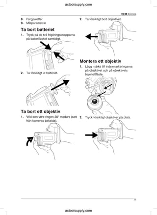 SV-SE Svenska
8. Färgpaletter 2. Ta försiktigt bort objektivet.
9. Mätparametrar
Ta bort batteriet
1. Tryck på de två frigöringsknapparna
på batterilocket samtidigt.
Montera ett objektiv
1. Lägg märke till indexmarkeringarna
på objektivet och på objektivets
2. Ta försiktigt ut batteriet. bajonettfäste.
Ta bort ett objektiv
1. Vrid den yttre ringen 30° medurs (sett 2. Tryck försiktigt objektivet på plats.
från kameras baksida).
77
actoolsupply.com
actoolsupply.com
 