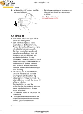 SV-SE Svenska
3. Vrid objektivet 30° moturs (sett från • Det krävs professionella kunskaper om
kameras baksida). tillämpningen för att kunna analysera
en IR-bild.
Att tänka på
• Ställ först in fokus. När fokus inte är
inställt blir mätningen fel.
• Som standard anpassas skalan
automatiskt på de flesta kameror.
Använd det här läget först, men tveka
inte att ställa in skalan manuellt.
• Det finns en upplösningsgräns på
värmekameror. Gränsen beror på
detektorns storlek, objektivet och
avståndet till objektet. Använd
mittpunkten i punktverktyget som guide
för minsta möjliga objektstorlek och gå
närmare om det behövs. Se till att
hålla ett säkert avstånd från farliga
områden eller strömförande ledningar
och utrustning.
• Var försiktig när du håller kameran
vinkelrätt mot objektet – infraröd
strålning kan reflekteras från dig.
• Välj en zon med hög emissivitet, dvs.
ett område med en matt yta, när du vill
utföra en mätning.
• Blanka objekt, dvs. med låg
emissivitet, kan framstå som antingen
varma eller kalla eftersom de kan
skapa reflektioner.
• Undvik direkt solljus på de detaljer du
undersöker.
• Olika typer av fel (exempelvis fel i en
byggnads konstruktion) kan resultera i
samma typ av värmemönster.
78
actoolsupply.com
actoolsupply.com
 