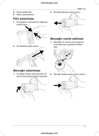 TR-TR Türkçe
8. Renk paletlerinde 2. Merceği dikkatlice çekip çıkarın.
9. Ölçüm parametreleri
Pilin çıkarılması
1. Pil kapağının üzerindeki iki düğmeye
birlikte basın.
Merceğin monte edilmesi
1. Merceğin ve mercek pim parçasının
üzerindeki dizin işaretlerine dikkat
2. Pili dikkatlice çekip çıkarın. edin.
Merceğin çıkarılması
1. En dıştaki halkayı saat yönünde 30° 2. Merceği dikkatle iterek yerine oturtun.
çevirin (kameraya arkadan bakarak).
81
actoolsupply.com
actoolsupply.com
 