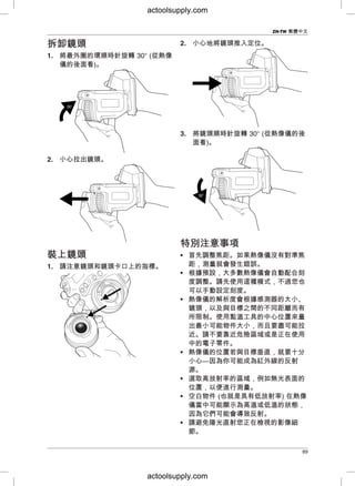 ZH-TW 繁體中文
2. 小心地將鏡頭推入定位。拆拆卸卸鏡鏡頭頭
1. 將最外圈的環順時針旋轉 30° (從熱像
儀的後面看)。
3. 將鏡頭順時針旋轉 30° (從熱像儀的後
面看)。
2. 小心拉出鏡頭。
特特別別注注意意事事項項
• 首先調整焦距。如果熱像儀沒有對準焦裝裝上上鏡鏡頭頭
距，測量就會發生錯誤。1. 請注意鏡頭和鏡頭卡口上的指標。
• 根據預設，大多數熱像儀會自動配合刻
度調整。請先使用這種模式，不過您也
可以手動設定刻度。
• 熱像儀的解析度會根據感測器的大小、
鏡頭，以及與目標之間的不同距離而有
所限制。使用點溫工具的中心位置來量
出最小可能物件大小，而且要盡可能拉
近。請不要靠近危險區域或是正在使用
中的電子零件。
• 熱像儀的位置若與目標垂直，就要十分
小心—因為你可能成為紅外線的反射
源。
• 選取高放射率的區域，例如無光表面的
位置，以便進行測量。
• 空白物件 (也就是具有低放射率) 在熱像
儀當中可能顯示為高溫或低溫的狀態，
因為它們可能會導致反射。
• 請避免陽光直射您正在檢視的影像細
節。
89
actoolsupply.com
actoolsupply.com
 