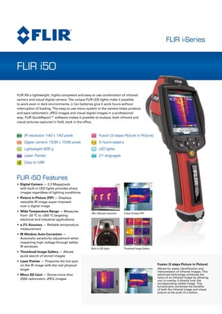 FLIR i-Series
FLIR i50
Fusion (3 steps Picture in Picture)
Allows for easier identification and
interpretation of infrared images. This
advanced technology enhances the
value of an infrared image by allowing
you to overlay it directly over the
corresponding visible image. This
functionality combines the benefits
of both the infrared image and visual
picture at the push of a button.
•	 Digital Camera — 2.3 Megapixels
with built-in LED lights provides sharp
images regardless of lighting conditions
Picture in Picture (PiP)•	 — Displays
resizable IR image super-imposed 	
over a digital image
Wide Temperature Range•	 — Measures
from -20 °C to +350 °C targeting
electrical and industrial applications
± 2% Accuracy•	 — Reliable temperature
measurement
IR Window Auto-Correction•	 —
Automatic sensitivity adjustment when
inspecting high voltage through safety
IR windows
•	 Thumbnail Image Gallery — Allows
quick search of stored images
•	 Laser Pointer — Pinpoints the hot spot
on the IR image with the real physical
target
•	 Micro SD Card — Stores more than
2000 radiometric JPEG images
FLIR i50 Features
140 x 140 pixel resolution Fusion (3 steps PiP)
IR resolution 140 x 140 pixels
Digital camera 1536 x 1536 pixels
Lightweight 600 g
Laser Pointer
Copy to USB
Fusion (3 steps Picture in Picture)
5 hours battery
LED lights
21 languages
FLIR i50 a lightweight, highly competent and easy to use combination of infrared
camera and visual digital camera. The unique FLIR LED lights make it possible
to work even in dark environments. Li Ion batteries give 5 work hours without
interruption of loading. The easy to use menu system in the camera helps produce
and save radiometric JPEG images and visual digital images in a professional
way. FLIR QuickReport™ software makes it possible to analyze, both infrared and
visual pictures captured in field, back in the office.
5 hours
140
140
x VISUAL IR
2.3MEGAPIXELS
Thumbnail Image GalleryBuilt-in LED lights
 