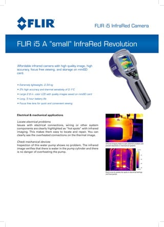 FLIR i5 InfraRed Camera
FLIR i5 A “small” InfraRed Revolution
•	Extremely lightweight, 0.34 kg
•	2% high accuracy and thermal sensitivity of 0.1ºC
•	Large 2.8 in. color LCD with quality images saved on miniSD card
•	Long, 5 hour battery life
•	Focus free lens for quick and convenient viewing
Electrical & mechanical applications
Locate electrical problems
Issues with electrical connections, wiring or other system
components are clearly highlighted as “hot spots” with infrared
imaging. This makes them easy to locate and repair. You can
clearly see the overheated connections on the thermal image.
Check mechanical devices
Inspection of this water pump shows no problem. The infrared
image verifies that there is water in the pump cylinder and there
is no danger of overheating the pump.
Infrared Imaging helps to spot potential problem and
prevent downtime in mechanical systems
Quick scan to isolate hot spots in electrical wirings
and fuse panels
Affordable infrared camera with high quality image, high
accuracy, focus free viewing, and storage on miniSD
card.
 