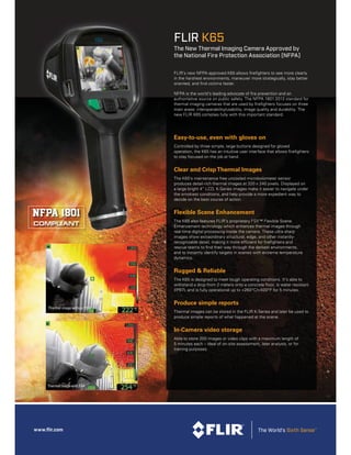 www.ﬂir.com
FLIR K65
The New Thermal Imaging Camera Approved by
the National Fire Protection Association (NFPA)
FLIR’s new NFPA-approved K65 allows firefighters to see more clearly
in the harshest environments, maneuver more strategically, stay better
oriented, and find victims faster.
NFPA is the world’s leading advocate of fire prevention and an
authoritative source on public safety. The NFPA 1801:2013 standard for
thermal imaging cameras that are used by firefighters focuses on three
main areas: interoperability/usability, image quality and durability. The
new FLIR K65 complies fully with this important standard.
Easy-to-use, even with gloves on
Controlled by three simple, large buttons designed for gloved
operation, the K65 has an intuitive user interface that allows firefighters
to stay focused on the job at hand.
Clear and CrispThermal Images
The K65’s maintenance free uncooled microbolometer sensor
produces detail-rich thermal images at 320 x 240 pixels. Displayed on
a large bright 4” LCD, K-Series images make it easier to navigate under
the smokiest conditions, and help provide a more expedient way to
decide on the best course of action.
Flexible Scene Enhancement
The K65 also features FLIR’s proprietary FSX™ Flexible Scene
Enhancement technology which enhances thermal images through
real-time digital processing inside the camera. These ultra sharp
images show extraordinary structural, edge, and other instantly-
recognizable detail, making it more efficient for firefighters and
rescue teams to find their way through the darkest environments,
and to instantly identify targets in scenes with extreme temperature
dynamics.
Rugged & Reliable
The K65 is designed to meet tough operating conditions. It’s able to
withstand a drop from 2 meters onto a concrete floor, is water resistant
(IP67), and is fully operational up to +260°C/+500°F for 5 minutes.
Produce simple reports
Thermal images can be stored in the FLIR K-Series and later be used to
produce simple reports of what happened at the scene.
In-Camera video storage
Able to store 200 images or video clips with a maximum length of
5 minutes each – ideal of on-site assessment, later analysis, or for
training purposes.
Thermal image without FSX
Thermal image with FSX
 