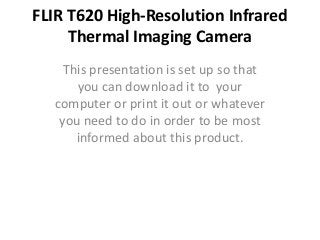 FLIR T620 High-Resolution Infrared
     Thermal Imaging Camera
    This presentation is set up so that
      you can download it to your
  computer or print it out or whatever
   you need to do in order to be most
      informed about this product.
 