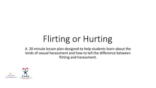 Flirting or Hurting
A 20 minute lesson plan designed to help students learn about the
kinds of sexual harassment and how to tell the difference between
flirting and harassment.
 
