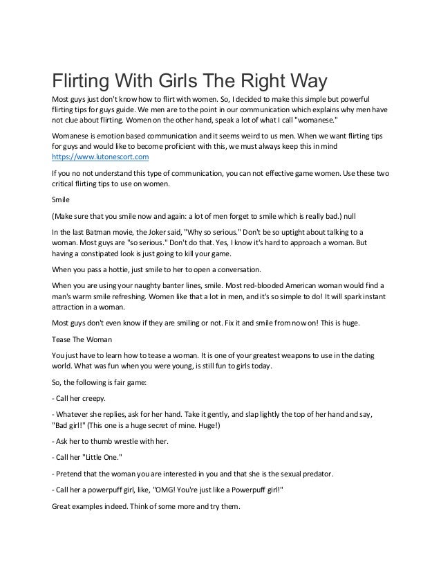 Flirting With Girls The Right Way
Most guys just don't know how to flirt with women. So, I decided to make this simple but powerful
flirting tips for guys guide. We men are to the point in our communication which explains why men have
not clue about flirting. Women on the other hand, speak a lot of what I call "womanese."
Womanese is emotion based communication and it seems weird to us men. When we want flirting tips
for guys and would like to become proficient with this, we must always keep this in mind
https://www.lutonescort.com
If you no not understand this type of communication, you can not effective game women. Use these two
critical flirting tips to use on women.
Smile
(Make sure that you smile now and again: a lot of men forget to smile which is really bad.) null
In the last Batman movie, the Joker said, "Why so serious." Don't be so uptight about talking to a
woman. Most guys are "so serious." Don't do that. Yes, I know it's hard to approach a woman. But
having a constipated look is just going to kill your game.
When you pass a hottie, just smile to her to open a conversation.
When you are using your naughty banter lines, smile. Most red-blooded American woman would find a
man's warm smile refreshing. Women like that a lot in men, and it's so simple to do! It will spark instant
attraction in a woman.
Most guys don't even know if they are smiling or not. Fix it and smile from now on! This is huge.
Tease The Woman
You just have to learn how to tease a woman. It is one of your greatest weapons to use in the dating
world. What was fun when you were young, is still fun to girls today.
So, the following is fair game:
- Call her creepy.
- Whatever she replies, ask for her hand. Take it gently, and slap lightly the top of her hand and say,
"Bad girl!" (This one is a huge secret of mine. Huge!)
- Ask her to thumb wrestle with her.
- Call her "Little One."
- Pretend that the woman you are interested in you and that she is the sexual predator.
- Call her a powerpuff girl, like, "OMG! You're just like a Powerpuff girl!"
Great examples indeed. Think of some more and try them.
 