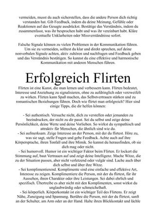 vermeiden, musst du auch sicherstellen, dass die andere Person dich richtig
verstanden hat. Gib Feedback, indem du deine Meinung, Gefühle oder
Reaktionen auf das Gesagte ausdrückst. Bestätige das Verständnis, indem du
zusammenfasst, was ihr besprochen habt und was ihr vereinbart habt. Kläre
eventuelle Unklarheiten oder Missverständnisse sofort.
Falsche Signale können zu vielen Problemen in der Kommunikation führen.
Um sie zu vermeiden, solltest du klar und direkt sprechen, auf deine
nonverbalen Signale achten, aktiv zuhören und nachfragen und Feedback geben
und das Verständnis bestätigen. So kannst du eine effektive und harmonische
Kommunikation mit anderen Menschen führen.
Erfolgreich Flirten
Flirten ist eine Kunst, die man lernen und verbessern kann. Flirten bedeutet,
Interesse und Anziehung zu signalisieren, ohne zu aufdringlich oder verzweifelt
zu wirken. Flirten kann Spaß machen, das Selbstvertrauen stärken und zu
romantischen Beziehungen führen. Doch wie flirtet man erfolgreich? Hier sind
einige Tipps, die dir helfen können:
- Sei authentisch. Versuche nicht, dich zu verstellen oder jemanden zu
beeindrucken, der nicht zu dir passt. Sei du selbst und zeige deine
Persönlichkeit, deine Werte und deine Vorlieben. So wirkst du sympathisch und
attraktiv für Menschen, die ähnlich sind wie du.
- Sei aufmerksam. Zeige Interesse an der Person, mit der du flirtest. Höre zu,
was sie sagt, stelle Fragen und gebe Feedback. Achte auch auf ihre
Körpersprache, ihren Tonfall und ihre Mimik. So kannst du herausfinden, ob sie
dich mag oder nicht.
- Sei humorvoll. Humor ist ein wichtiger Faktor beim Flirten. Er lockert die
Stimmung auf, baut Vertrauen auf und zeigt deine Intelligenz. Mache Witze, die
zu der Situation passen, aber nicht verletzend oder vulgär sind. Lache auch über
dich selbst und über ihre Witze.
- Sei komplimentierend. Komplimente sind eine einfache und effektive Art,
Interesse zu zeigen. Komplimentiere die Person, mit der du flirtest, für ihr
Aussehen, ihren Charakter oder ihre Leistungen. Sei dabei ehrlich und
spezifisch. Übertreibe es aber nicht mit den Komplimenten, sonst wirkst du
unglaubwürdig oder schmeichelhaft.
- Sei körperlich. Körperkontakt ist ein wichtiger Teil des Flirtens. Er zeigt
Nähe, Zuneigung und Spannung. Berühre die Person, mit der du flirtest, sanft
an der Schulter, am Arm oder an der Hand. Halte ihren Blickkontakt und lächle
 