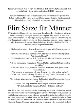 du das Gefühl hast, dass deine Schüchternheit dich überwältigt oder dein Leben
beeinträchtigt, zögere nicht, professionelle Hilfe zu suchen.
Schüchternheit muss kein Hindernis sein, um ein erfülltes und glückliches
Leben zu führen. Mit etwas Mut und Übung kannst du deine Schüchternheit
überwinden und deine Persönlichkeit zum Ausdruck bringen.
Flirt Sätze für Männer
Flirten ist eine Kunst, die man lernen und üben kann. Es geht darum, Interesse
und Anziehung zu erzeugen, ohne zu aufdringlich oder plump zu sein. Flirt
Sätze sind kurze und schlagfertige Aussagen, die man in einer Unterhaltung mit
einer Frau einsetzen kann, um ihr ein Kompliment zu machen, Humor zu zeigen
oder Spannung aufzubauen. Hier sind einige Beispiele für Flirt Sätze für
Männer, die du ausprobieren kannst:
- "Du hast ein schönes Lächeln. Ich wette, du bringst viele Menschen damit
zum Strahlen."
- "Ich bin normalerweise nicht so direkt, aber du bist mir sofort aufgefallen.
Wie ist dein Name?"
- "Du hast einen interessanten Stil. Du siehst aus wie eine Frau, die weiß, was
sie will."
- "Ich bin beeindruckt von deinem Wissen. Du bist nicht nur hübsch, sondern
auch klug."
- "Du hast etwas an dir, das mich fasziniert. Ich würde dich gerne näher
kennenlernen."
- "Du bist sehr sympathisch. Ich mag deine Art zu reden und zu lachen."
- "Du bist eine Herausforderung für mich. Ich mag Frauen, die mir nicht alles
leicht machen."
- "Du bist sehr charmant. Ich glaube, du könntest jeden Mann um den Finger
wickeln."
- "Du bist sehr sexy. Ich kann meine Augen nicht von dir lassen."
- "Du bist eine tolle Tänzerin. Du hast Rhythmus im Blut."
Flirt Sätze sind kein Allheilmittel für den Erfolg bei Frauen. Sie müssen immer
an die Situation und die Person angepasst werden. Wichtig ist auch, dass du sie
mit Selbstvertrauen und einem Lächeln aussprichst. Außerdem solltest du nicht
nur reden, sondern auch zuhören und auf die Reaktionen der Frau achten. Wenn
du merkst, dass sie interessiert ist, kannst du den Flirt vertiefen oder nach ihrer
Nummer fragen. Wenn du merkst, dass sie abweisend oder genervt ist, solltest
 