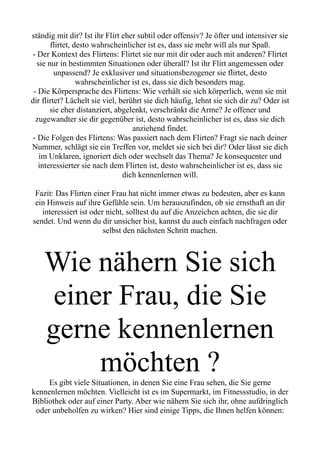 ständig mit dir? Ist ihr Flirt eher subtil oder offensiv? Je öfter und intensiver sie
flirtet, desto wahrscheinlicher ist es, dass sie mehr will als nur Spaß.
- Der Kontext des Flirtens: Flirtet sie nur mit dir oder auch mit anderen? Flirtet
sie nur in bestimmten Situationen oder überall? Ist ihr Flirt angemessen oder
unpassend? Je exklusiver und situationsbezogener sie flirtet, desto
wahrscheinlicher ist es, dass sie dich besonders mag.
- Die Körpersprache des Flirtens: Wie verhält sie sich körperlich, wenn sie mit
dir flirtet? Lächelt sie viel, berührt sie dich häufig, lehnt sie sich dir zu? Oder ist
sie eher distanziert, abgelenkt, verschränkt die Arme? Je offener und
zugewandter sie dir gegenüber ist, desto wahrscheinlicher ist es, dass sie dich
anziehend findet.
- Die Folgen des Flirtens: Was passiert nach dem Flirten? Fragt sie nach deiner
Nummer, schlägt sie ein Treffen vor, meldet sie sich bei dir? Oder lässt sie dich
im Unklaren, ignoriert dich oder wechselt das Thema? Je konsequenter und
interessierter sie nach dem Flirten ist, desto wahrscheinlicher ist es, dass sie
dich kennenlernen will.
Fazit: Das Flirten einer Frau hat nicht immer etwas zu bedeuten, aber es kann
ein Hinweis auf ihre Gefühle sein. Um herauszufinden, ob sie ernsthaft an dir
interessiert ist oder nicht, solltest du auf die Anzeichen achten, die sie dir
sendet. Und wenn du dir unsicher bist, kannst du auch einfach nachfragen oder
selbst den nächsten Schritt machen.
Wie nähern Sie sich
einer Frau, die Sie
gerne kennenlernen
möchten ?
Es gibt viele Situationen, in denen Sie eine Frau sehen, die Sie gerne
kennenlernen möchten. Vielleicht ist es im Supermarkt, im Fitnessstudio, in der
Bibliothek oder auf einer Party. Aber wie nähern Sie sich ihr, ohne aufdringlich
oder unbeholfen zu wirken? Hier sind einige Tipps, die Ihnen helfen können:
 