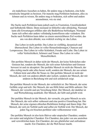 ein makelloses Aussehen zu haben, für andere mag es bedeuten, eine hohe
moralische Integrität zu besitzen. Für manche mag Perfektion bedeuten, alles zu
können und zu wissen, für andere mag es bedeuten, sich selbst und andere
anzunehmen, wie sie sind.
Die Suche nach Perfektion kann jedoch auch zu Frustration, Unzufriedenheit
und Selbstkritik führen. Denn niemand ist fehlerfrei oder allmächtig. Niemand
kann alle Erwartungen erfüllen oder alle Bedürfnisse befriedigen. Niemand
kann sich selbst oder andere vollständig kontrollieren oder verändern. Die
Suche nach Perfektion kann daher zu einem unerreichbaren Ziel werden, das
uns von dem ablenkt, was wirklich wichtig ist: das Leben.
Das Leben ist nicht perfekt. Das Leben ist vielfältig, dynamisch und
überraschend. Das Leben ist voller Herausforderungen, Chancen und
Lernprozesse. Das Leben ist voller Schönheit, Freude und Liebe. Das Leben ist
voller Verletzlichkeit, Schmerz und Trauer. Das Leben ist voller
Menschlichkeit.
Der perfekte Mensch ist daher nicht der Mensch, der keine Schwächen oder
Grenzen hat, sondern der Mensch, der sich seiner Schwächen und Grenzen
bewusst ist und sie akzeptiert. Der perfekte Mensch ist nicht der Mensch, der
alles richtig macht oder alles besser weiß, sondern der Mensch, der aus seinen
Fehlern lernt und offen für Neues ist. Der perfekte Mensch ist nicht der
Mensch, der sich von anderen abhebt oder isoliert, sondern der Mensch, der mit
anderen in Beziehung tritt und sich solidarisch zeigt.
Der perfekte Mensch ist der Mensch, der verletzlich ist. Der Mensch, der seine
Gefühle zeigt und teilt. Der Mensch, der um Hilfe bittet und Hilfe anbietet. Der
Mensch, der verzeiht und um Verzeihung bittet. Der Mensch, der dankbar ist
und Wertschätzung ausdrückt. Der Mensch, der liebt und geliebt wird.
Der perfekte Mensch ist der Mensch, der versucht, ein guter Mensch zu sein.
Der Mensch, der sich selbst verbessert und eine positive Einstellung hat. Der
Mensch, der seine eigenen ethischen Richtlinien festlegt und ihnen folgt. Der
Mensch, der sich ein Vorbild sucht und selbst ein Vorbild wird. Der Mensch, der
jeden Tag ein bisschen perfekter oder vollkommener wird.
Der perfekte Mensch ist also kein fiktiver oder utopischer Charakter, sondern
ein realer und möglicher Charakter. Ein Charakter, den jeder von uns anstreben
und verwirklichen kann. Ein Charakter, der uns glücklicher und zufriedener
macht. Ein Charakter, der die Welt besser macht.
 
