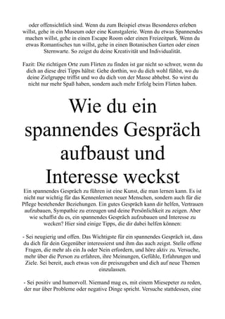 oder offensichtlich sind. Wenn du zum Beispiel etwas Besonderes erleben
willst, gehe in ein Museum oder eine Kunstgalerie. Wenn du etwas Spannendes
machen willst, gehe in einen Escape Room oder einen Freizeitpark. Wenn du
etwas Romantisches tun willst, gehe in einen Botanischen Garten oder einen
Sternwarte. So zeigst du deine Kreativität und Individualität.
Fazit: Die richtigen Orte zum Flirten zu finden ist gar nicht so schwer, wenn du
dich an diese drei Tipps hältst: Gehe dorthin, wo du dich wohl fühlst, wo du
deine Zielgruppe triffst und wo du dich von der Masse abhebst. So wirst du
nicht nur mehr Spaß haben, sondern auch mehr Erfolg beim Flirten haben.
Wie du ein
spannendes Gespräch
aufbaust und
Interesse weckst
Ein spannendes Gespräch zu führen ist eine Kunst, die man lernen kann. Es ist
nicht nur wichtig für das Kennenlernen neuer Menschen, sondern auch für die
Pflege bestehender Beziehungen. Ein gutes Gespräch kann dir helfen, Vertrauen
aufzubauen, Sympathie zu erzeugen und deine Persönlichkeit zu zeigen. Aber
wie schaffst du es, ein spannendes Gespräch aufzubauen und Interesse zu
wecken? Hier sind einige Tipps, die dir dabei helfen können:
- Sei neugierig und offen. Das Wichtigste für ein spannendes Gespräch ist, dass
du dich für dein Gegenüber interessierst und ihm das auch zeigst. Stelle offene
Fragen, die mehr als ein Ja oder Nein erfordern, und höre aktiv zu. Versuche,
mehr über die Person zu erfahren, ihre Meinungen, Gefühle, Erfahrungen und
Ziele. Sei bereit, auch etwas von dir preiszugeben und dich auf neue Themen
einzulassen.
- Sei positiv und humorvoll. Niemand mag es, mit einem Miesepeter zu reden,
der nur über Probleme oder negative Dinge spricht. Versuche stattdessen, eine
 