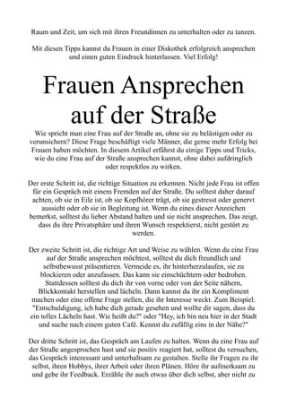 Raum und Zeit, um sich mit ihren Freundinnen zu unterhalten oder zu tanzen.
Mit diesen Tipps kannst du Frauen in einer Diskothek erfolgreich ansprechen
und einen guten Eindruck hinterlassen. Viel Erfolg!
Frauen Ansprechen
auf der Straße
Wie spricht man eine Frau auf der Straße an, ohne sie zu belästigen oder zu
verunsichern? Diese Frage beschäftigt viele Männer, die gerne mehr Erfolg bei
Frauen haben möchten. In diesem Artikel erfährst du einige Tipps und Tricks,
wie du eine Frau auf der Straße ansprechen kannst, ohne dabei aufdringlich
oder respektlos zu wirken.
Der erste Schritt ist, die richtige Situation zu erkennen. Nicht jede Frau ist offen
für ein Gespräch mit einem Fremden auf der Straße. Du solltest daher darauf
achten, ob sie in Eile ist, ob sie Kopfhörer trägt, ob sie gestresst oder genervt
aussieht oder ob sie in Begleitung ist. Wenn du eines dieser Anzeichen
bemerkst, solltest du lieber Abstand halten und sie nicht ansprechen. Das zeigt,
dass du ihre Privatsphäre und ihren Wunsch respektierst, nicht gestört zu
werden.
Der zweite Schritt ist, die richtige Art und Weise zu wählen. Wenn du eine Frau
auf der Straße ansprechen möchtest, solltest du dich freundlich und
selbstbewusst präsentieren. Vermeide es, ihr hinterherzulaufen, sie zu
blockieren oder anzufassen. Das kann sie einschüchtern oder bedrohen.
Stattdessen solltest du dich ihr von vorne oder von der Seite nähern,
Blickkontakt herstellen und lächeln. Dann kannst du ihr ein Kompliment
machen oder eine offene Frage stellen, die ihr Interesse weckt. Zum Beispiel:
"Entschuldigung, ich habe dich gerade gesehen und wollte dir sagen, dass du
ein tolles Lächeln hast. Wie heißt du?" oder "Hey, ich bin neu hier in der Stadt
und suche nach einem guten Café. Kennst du zufällig eins in der Nähe?"
Der dritte Schritt ist, das Gespräch am Laufen zu halten. Wenn du eine Frau auf
der Straße angesprochen hast und sie positiv reagiert hat, solltest du versuchen,
das Gespräch interessant und unterhaltsam zu gestalten. Stelle ihr Fragen zu ihr
selbst, ihren Hobbys, ihrer Arbeit oder ihren Plänen. Höre ihr aufmerksam zu
und gebe ihr Feedback. Erzähle ihr auch etwas über dich selbst, aber nicht zu
 