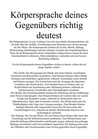 Körpersprache deines
Gegenübers richtig
deutest
Die Körpersprache ist eine wichtige Form der nonverbalen Kommunikation, die
oft mehr über die Gefühle, Einstellungen und Absichten einer Person aussagt
als ihre Worte. Die Körpersprache umfasst die Gestik, Mimik, Haltung,
Blickrichtung, Berührungen und den Abstand zwischen den Gesprächspartnern.
Wenn du die Körpersprache deines Gegenübers richtig deutest, kannst du deine
Kommunikation verbessern, Missverständnisse vermeiden und eine bessere
Beziehung aufbauen.
Um die Körpersprache deines Gegenübers richtig zu deuten, solltest du auf
einige Aspekte achten:
- Die Gestik: Die Bewegungen der Hände und Arme können verschiedene
Emotionen und Botschaften ausdrücken. Zum Beispiel können offene Hände
Vertrauen und Ehrlichkeit signalisieren, während verschränkte Arme Abwehr
und Distanz anzeigen. Die Gestik kann auch die Aussagen des Sprechers
verstärken oder abschwächen. Zum Beispiel kann ein Nicken oder ein
Kopfschütteln die Zustimmung oder Ablehnung betonen, während ein
Schulterzucken Unsicherheit oder Gleichgültigkeit ausdrückt.
- Die Mimik: Die Gesichtsausdrücke können die Stimmung und die Gefühlslage
einer Person widerspiegeln. Zum Beispiel können ein Lächeln oder ein Lachen
Freude und Sympathie zeigen, während ein Stirnrunzeln oder ein
Zähneknirschen Ärger oder Frustration verraten. Die Mimik kann auch die
Wahrhaftigkeit oder Lüge einer Aussage anzeigen. Zum Beispiel können
häufiges Blinzeln oder Augenrollen Anzeichen für Nervosität oder
Unaufrichtigkeit sein, während ein direkter Blickkontakt Interesse und
Aufrichtigkeit vermittelt.
- Die Haltung: Die Art und Weise, wie eine Person ihren Körper hält, kann ihre
Einstellung und ihr Selbstbewusstsein ausdrücken. Zum Beispiel kann eine
aufrechte Haltung Selbstsicherheit und Respekt zeigen, während eine gebeugte
Haltung Unsicherheit und Unterwürfigkeit signalisiert. Die Haltung kann auch
die Offenheit oder Geschlossenheit einer Person gegenüber ihrem Gegenüber
 