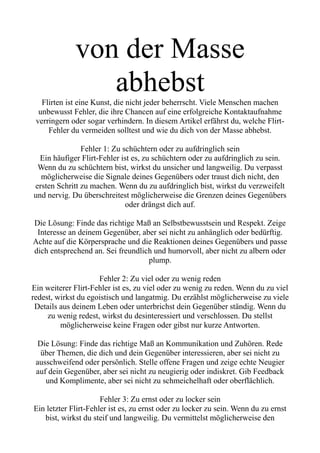 von der Masse
abhebst
Flirten ist eine Kunst, die nicht jeder beherrscht. Viele Menschen machen
unbewusst Fehler, die ihre Chancen auf eine erfolgreiche Kontaktaufnahme
verringern oder sogar verhindern. In diesem Artikel erfährst du, welche Flirt-
Fehler du vermeiden solltest und wie du dich von der Masse abhebst.
Fehler 1: Zu schüchtern oder zu aufdringlich sein
Ein häufiger Flirt-Fehler ist es, zu schüchtern oder zu aufdringlich zu sein.
Wenn du zu schüchtern bist, wirkst du unsicher und langweilig. Du verpasst
möglicherweise die Signale deines Gegenübers oder traust dich nicht, den
ersten Schritt zu machen. Wenn du zu aufdringlich bist, wirkst du verzweifelt
und nervig. Du überschreitest möglicherweise die Grenzen deines Gegenübers
oder drängst dich auf.
Die Lösung: Finde das richtige Maß an Selbstbewusstsein und Respekt. Zeige
Interesse an deinem Gegenüber, aber sei nicht zu anhänglich oder bedürftig.
Achte auf die Körpersprache und die Reaktionen deines Gegenübers und passe
dich entsprechend an. Sei freundlich und humorvoll, aber nicht zu albern oder
plump.
Fehler 2: Zu viel oder zu wenig reden
Ein weiterer Flirt-Fehler ist es, zu viel oder zu wenig zu reden. Wenn du zu viel
redest, wirkst du egoistisch und langatmig. Du erzählst möglicherweise zu viele
Details aus deinem Leben oder unterbrichst dein Gegenüber ständig. Wenn du
zu wenig redest, wirkst du desinteressiert und verschlossen. Du stellst
möglicherweise keine Fragen oder gibst nur kurze Antworten.
Die Lösung: Finde das richtige Maß an Kommunikation und Zuhören. Rede
über Themen, die dich und dein Gegenüber interessieren, aber sei nicht zu
ausschweifend oder persönlich. Stelle offene Fragen und zeige echte Neugier
auf dein Gegenüber, aber sei nicht zu neugierig oder indiskret. Gib Feedback
und Komplimente, aber sei nicht zu schmeichelhaft oder oberflächlich.
Fehler 3: Zu ernst oder zu locker sein
Ein letzter Flirt-Fehler ist es, zu ernst oder zu locker zu sein. Wenn du zu ernst
bist, wirkst du steif und langweilig. Du vermittelst möglicherweise den
 