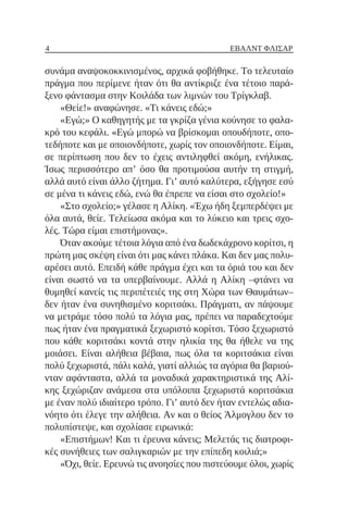 4 ΈΒΑΛΝΤ ΦΛΊΣΑΡ
συνάμα αναψοκοκκινισμένος, αρχικά φοβήθηκε. Το τελευταίο
πράγμα που περίμενε ήταν ότι θα αντίκριζε ένα τέτοιο παρά-
ξενο φάντασμα στην Κοιλάδα των λιμνών του Τρίγκλαβ.
«Θείε!» αναφώνησε. «Τι κάνεις εδώ;»
«Εγώ;» Ο καθηγητής με τα γκρίζα γένια κούνησε το φαλα-
κρό του κεφάλι. «Εγώ μπορώ να βρίσκομαι οπουδήποτε, οπο-
τεδήποτε και με οποιονδήποτε, χωρίς τον οποιονδήποτε. Είμαι,
σε περίπτωση που δεν το έχεις αντιληφθεί ακόμη, ενήλικας.
Ίσως περισσότερο απ’ όσο θα προτιμούσα αυτήν τη στιγμή,
αλλά αυτό είναι άλλο ζήτημα. Γι’ αυτό καλύτερα, εξήγησε εσύ
σε μένα τι κάνεις εδώ, ενώ θα έπρεπε να είσαι στο σχολείο!»
«Στο σχολείο;» γέλασε η Αλίκη. «Έχω ήδη ξεμπερδέψει με
όλα αυτά, θείε. Τελείωσα ακόμα και το λύκειο και τρεις σχο-
λές. Τώρα είμαι επιστήμονας».
Όταν ακούμε τέτοια λόγια από ένα δωδεκάχρονο κορίτσι, η
πρώτη μας σκέψη είναι ότι μας κάνει πλάκα. Και δεν μας πολυ-
αρέσει αυτό. Επειδή κάθε πράγμα έχει και τα όριά του και δεν
είναι σωστό να τα υπερβαίνουμε. Αλλά η Αλίκη ‒φτάνει να
θυμηθεί κανείς τις περιπέτειές της στη Χώρα των Θαυμάτων‒
δεν ήταν ένα συνηθισμένο κοριτσάκι. Πράγματι, αν πάψουμε
να μετράμε τόσο πολύ τα λόγια μας, πρέπει να παραδεχτούμε
πως ήταν ένα πραγματικά ξεχωριστό κορίτσι. Τόσο ξεχωριστό
που κάθε κοριτσάκι κοντά στην ηλικία της θα ήθελε να της
μοιάσει. Είναι αλήθεια βέβαια, πως όλα τα κοριτσάκια είναι
πολύ ξεχωριστά, πάλι καλά, γιατί αλλιώς τα αγόρια θα βαριού-
νταν αφάνταστα, αλλά τα μοναδικά χαρακτηριστικά της Αλί-
κης ξεχώριζαν ανάμεσα στα υπόλοιπα ξεχωριστά κοριτσάκια
με έναν πολύ ιδιαίτερο τρόπο. Γι’ αυτό δεν ήταν εντελώς αδια-
νόητο ότι έλεγε την αλήθεια. Αν και ο θείος Άλμογλου δεν το
πολυπίστεψε, και σχολίασε ειρωνικά:
«Επιστήμων! Και τι έρευνα κάνεις; Μελετάς τις διατροφι-
κές συνήθειες των σαλιγκαριών με την επίπεδη κοιλιά;»
«Όχι, θείε. Ερευνώ τις ανοησίες που πιστεύουμε όλοι, χωρίς
 