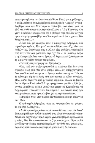 5
Η ΑΛΊΚΗ ΣΤΗ ΧΏΡΑ ΤΩΝ ΤΕΡΆΤΩΝ
να αναρωτηθούμε ποτέ αν είναι αλήθεια. Γιατί, για παράδειγμα,
η ανθρωπότητα επαναλαμβάνει ακόμη ότι η Αμερική ανακα-
λύφθηκε από τον Χριστόφορο Κολόμβο, ενώ είναι γνωστό
εδώ και πολύ καιρό πως την ανακάλυψε ο Λέιφ Έρικσον; Και
γιατί ο κόσμος ισχυρίζεται ότι η βελόνα της πυξίδας δείχνει
προς τον μαγνητικό βόρειο πόλο, αφού αυτό δεν ισχύει καθό-
λου; Και γιατί...»
«Ούτε που με νοιάζει» είπε ο καθηγητής Άλμογλου και
σηκώθηκε όρθιος. Και μετά ανασηκώθηκε στα δάχτυλα των
ποδιών του, έκπληκτος που η Αλίκη είχε ψηλώσει τόσο πολύ
από την τελευταία φορά που την είχε δει. «Θα βουτήξω τώρα
στη λίμνη εκεί κάτω για να δροσιστώ λιγάκι πριν ξεκινήσω για
το μακρινό ταξίδι που με περιμένει».
«Εννοείς στην κορυφή του Τρίγκλαβ;»
«Όχι, από εκεί σκέφτομαι απλά να περάσω. Και δεν είναι
σίγουρο. Ήδη από εδώ κάτω μπορώ να δω ότι υπάρχουν μόνο
δύο κεφάλια, ενώ το τρίτο το έχουμε απλά επινοήσει. Πώς να
το κάνουμε, είμαστε λαός που του αρέσει να κάνει φιγούρα.
Πάλι καλά, λιγότερο από μερικούς μερικούς, αλλιώς το βουνό
θα το λέγαμε Επτάγκλαβ! Στην πραγματικότητα θα ταξιδέψω,
αν θες να μάθεις, σε μια νησιώτικη χώρα της Καραϊβικής, τη
Δημοκρατία Τρινιντάντ και Τομπάγκο. Η οικονομία τους έχει
καταρρεύσει και με προσέλαβαν για να την αναστήσω».
«Μπράβο, θείε! Δεν ήξερα ότι θεωρείσαι ακόμη αυθεντία
εκεί έξω».
Ο καθηγητής Άλμογλου πήρε μια κοφτή ανάσα και φόρεσε
το σακίδιο πλάτης του.
«Αν δεν μου είχες κάνει αυτό το αναιδέστατο αστείο, θα σ’
έπαιρνα μαζί μου. Αλλά το μυαλό σου είναι ακόμη γεμάτο παι-
διάστικες σαχλαμαρίτσες. Θα μου γινόσουν βάρος, εμπόδιο και
μπελάς. Και θα τσακωνόσουν μαζί μου συνέχεια. Είμαι πολύ
μεγάλος για τέτοιες συμπεριφορές, γι’ αυτό θα πάω μόνος μου.
Αμέσως μετά το αναζωογονητικό μπάνιο στη λιμνούλα».
 