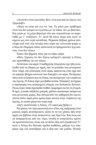 6 ΈΒΑΛΝΤ ΦΛΊΣΑΡ
«Αυτή δεν είναι λιμνούλα, θείε, είναι μια από τις λίμνες του
Τρίγκλαβ!»
«Νερό να είναι και ό,τι να ’ναι. Το μόνο μου πρόβλημα
είναι που δεν μπορώ να τη φτάσω με τα πόδια. Δεν με βαστάνε.
Και μέρα με τη μέρα βαριέμαι όλο και περισσότερο να ασχο-
ληθώ με τ’ οτιδήποτε. Γι’ αυτό θα κάνω άλμα από αυτό το
σημείο μες στο νερό απευθείας. Πέρασαν βέβαια χρόνια ολό-
κληρα από τότε που πέταξα στον αέρα την τελευταία φορά, κι
ο ίδιος δεν θυμάμαι πόσα, αλλά αυτά τα πράγματα δεν ξεχνιού-
νται, έτσι δεν είναι;»
Έκανε δύο βήματα πίσω για να πάρει φόρα.
«Θείε, ξέχασες ότι δεν ξέρεις κολύμπι!» φώναξε η Αλίκη
και προσπάθησε να τον πιάσει.
Αλλά ήταν πια αργά. Ο καθηγητής Άλμογλου είχε ήδη εκτο-
ξευθεί από το έδαφος με ορμή, σαν το μπαλάκι που αντικρούει
στον τοίχο, και γλίστρησε στον αέρα, αφήνοντας έναν ήχο σαν
να σφύριξε βλήμα κανονιού που διασχίζει τον αέρα. Πετάχτηκε
πάνω από το ξέφωτο και τα έλατα, και ακούμπησε την επιφάνεια
της λίμνης. Η Αλίκη πήρε μια βαθιά ανάσα. Πλααατς! αντήχησε
ο παφλασμός στις απόκρημνες πλαγιές των Ιουλιανών Άλπεων.
Ποιος ξέρει πόσα αγριόγιδα έπαθαν έμφραγμα εκείνη τη στιγμή.
Η ηχώ, η οποία ταξιδεύει μακριά, μάλλον ακούστηκε ακόμα και
στις γειτονικές χώρες. Και ύστερα από τον καθηγητή δεν έμεινε
τίποτα άλλο παρά μόνο ομόκεντροι κύκλοι στην επιφάνεια της
λίμνης, οι οποίοι χάνονταν σιγά σιγά.
«Οχ!» αναστέναξε η Αλίκη. «Τι κακό μας βρήκε;»
Να χάσεις τον πρωταγωνιστή στο τέλος της αφήγησης είναι
μερικές φορές αναπόφευκτο, αλλά το να τον χάσεις ήδη στην
αρχή του βιβλίου είναι ανήκουστο, και λίγα λέω. Και ίσως και
να απαγορεύεται από τον νόμο, επειδή οι αναγνώστες πρέπει
να προστατεύονται, όπως και τα άλλα είδη υπό εξαφάνιση! Γι’
αυτό η Αλίκη δεν δίστασε σχεδόν καθόλου, μάζεψε ό,τι κου-
ράγιο είχε και αναπήδησε και η ίδια σαν την μπάλα. Πέταξε
 