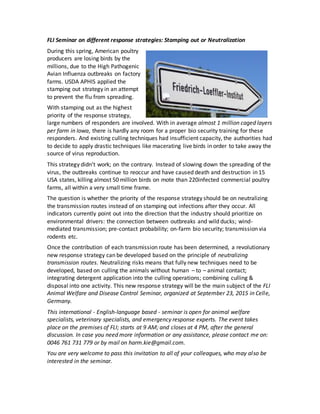 FLI Seminar on different response strategies: Stamping out or Neutralization
During this spring, American poultry
producers are losing birds by the
millions, due to the High Pathogenic
Avian Influenza outbreaks on factory
farms. USDA APHIS applied the
stamping out strategy in an attempt
to prevent the flu from spreading.
With stamping out as the highest
priority of the response strategy,
large numbers of responders are involved. With in average almost 1 million caged layers
per farm in Iowa, there is hardly any room for a proper bio security training for these
responders. And existing culling techniques had insufficient capacity, the authorities had
to decide to apply drastic techniques like macerating live birds in order to take away the
source of virus reproduction.
This strategy didn't work; on the contrary. Instead of slowing down the spreading of the
virus, the outbreaks continue to reoccur and have caused death and destruction in 15
USA states, killing almost 50 million birds on mote than 220infected commercial poultry
farms, all within a very small time frame.
The question is whether the priority of the response strategy should be on neutralizing
the transmission routes instead of on stamping out infections after they occur. All
indicators currently point out into the direction that the industry should prioritize on
environmental drivers: the connection between outbreaks and wild ducks; wind-
mediated transmission; pre-contact probability; on-farm bio security; transmission via
rodents etc.
Once the contribution of each transmission route has been determined, a revolutionary
new response strategy can be developed based on the principle of neutralizing
transmission routes. Neutralizing risks means that fully new techniques need to be
developed, based on culling the animals without human – to – animal contact;
integrating detergent application into the culling operations; combining culling &
disposal into one activity. This new response strategy will be the main subject of the FLI
Animal Welfare and Disease Control Seminar, organized at September 23, 2015 in Celle,
Germany.
This international - English-language based - seminar is open for animal welfare
specialists, veterinary specialists, and emergency response experts. The event takes
place on the premises of FLI; starts at 9 AM; and closes at 4 PM, after the general
discussion. In case you need more information or any assistance, please contact me on:
0046 761 731 779 or by mail on harm.kie@gmail.com.
You are very welcome to pass this invitation to all of your colleagues, who may also be
interested in the seminar.
 