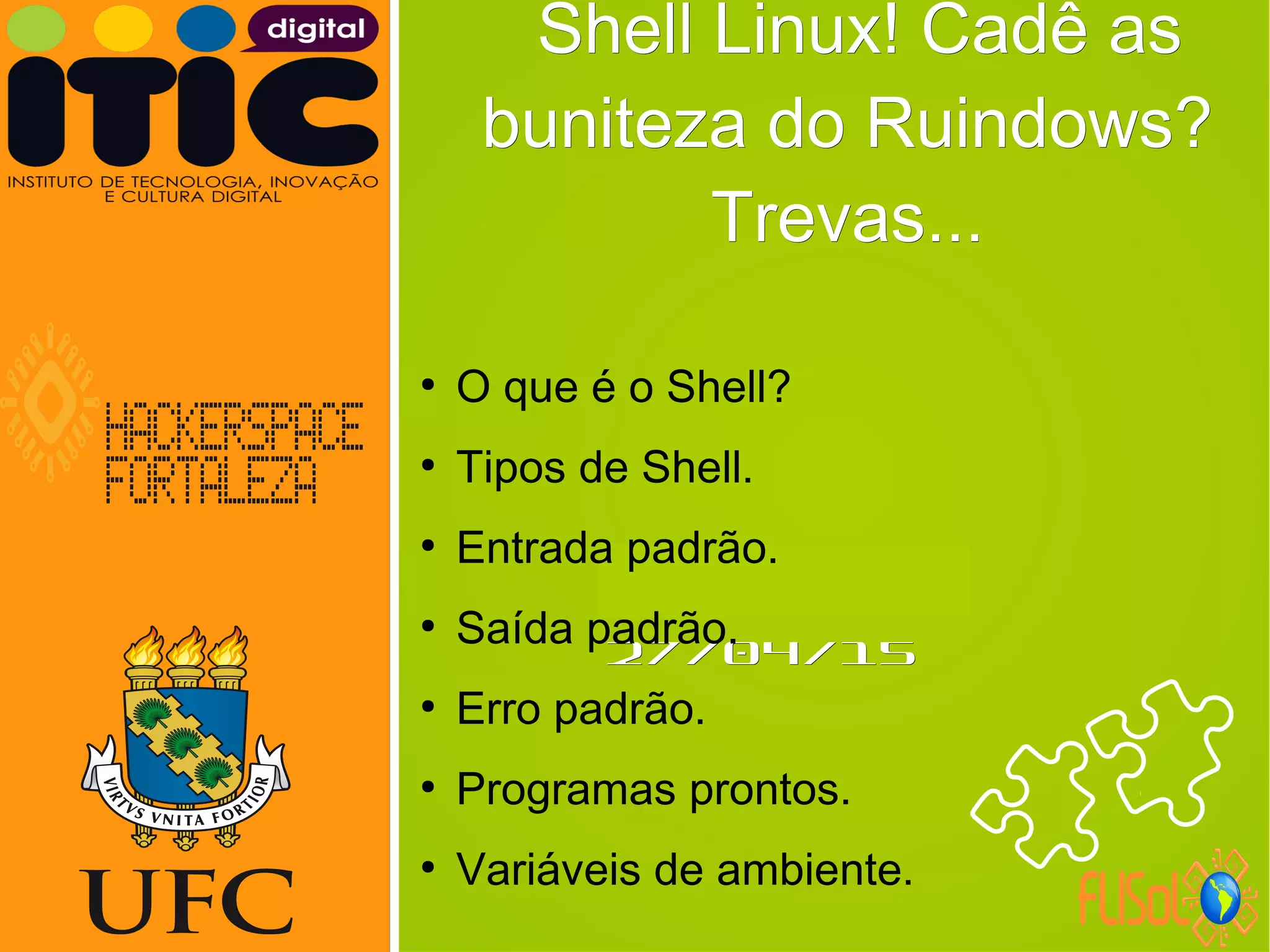 Neverland,Neverland,
27/04/1527/04/15
Shell Linux! Cadê asShell Linux! Cadê as
buniteza do Ruindows?buniteza do Ruindows?
Trevas...Trevas...
●
O que é o Shell?
●
Tipos de Shell.
●
Entrada padrão.
●
Saída padrão.
●
Erro padrão.
●
Programas prontos.
●
Variáveis de ambiente.
 