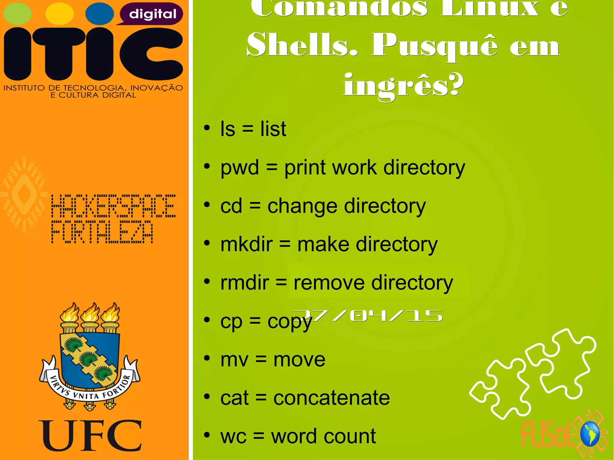 Neverland,Neverland,
27/04/1527/04/15
Comandos Linux eComandos Linux e
Shells. Pusquê emShells. Pusquê em
ingrês?ingrês?
●
ls = list
●
pwd = print work directory
●
cd = change directory
●
mkdir = make directory
●
rmdir = remove directory
●
cp = copy
●
mv = move
●
cat = concatenate
●
wc = word count
 