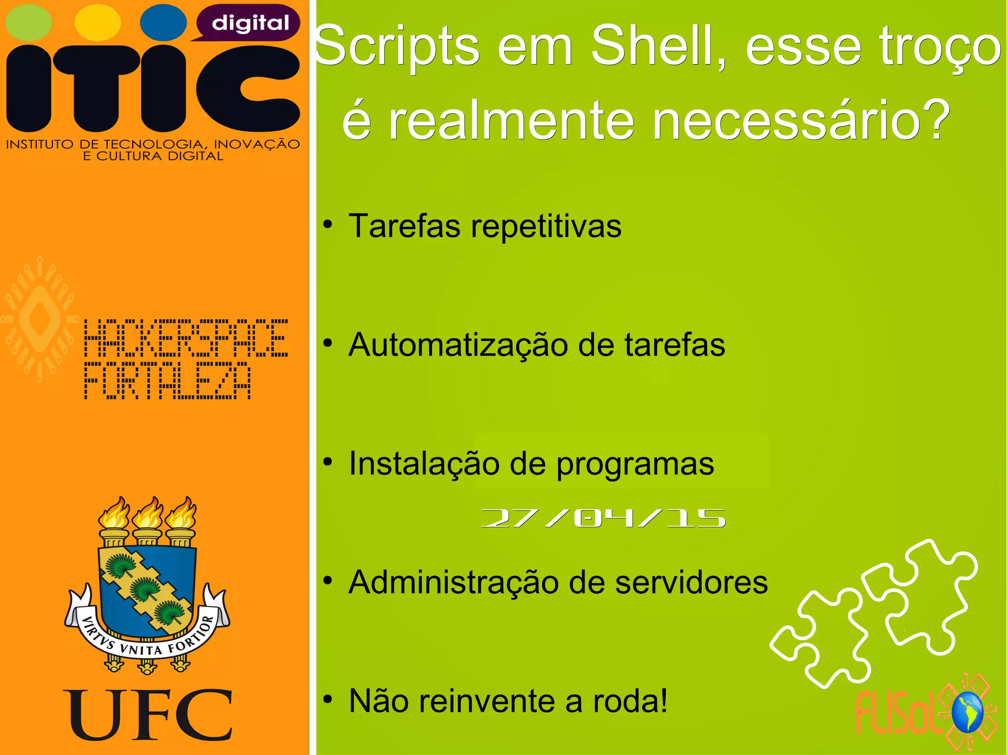 Neverland,Neverland,
27/04/1527/04/15
Scripts em Shell, esse troçoScripts em Shell, esse troço
é realmente necessário?é realmente necessário?
●
Tarefas repetitivas
●
Automatização de tarefas
●
Instalação de programas
●
Administração de servidores
●
Não reinvente a roda!
 