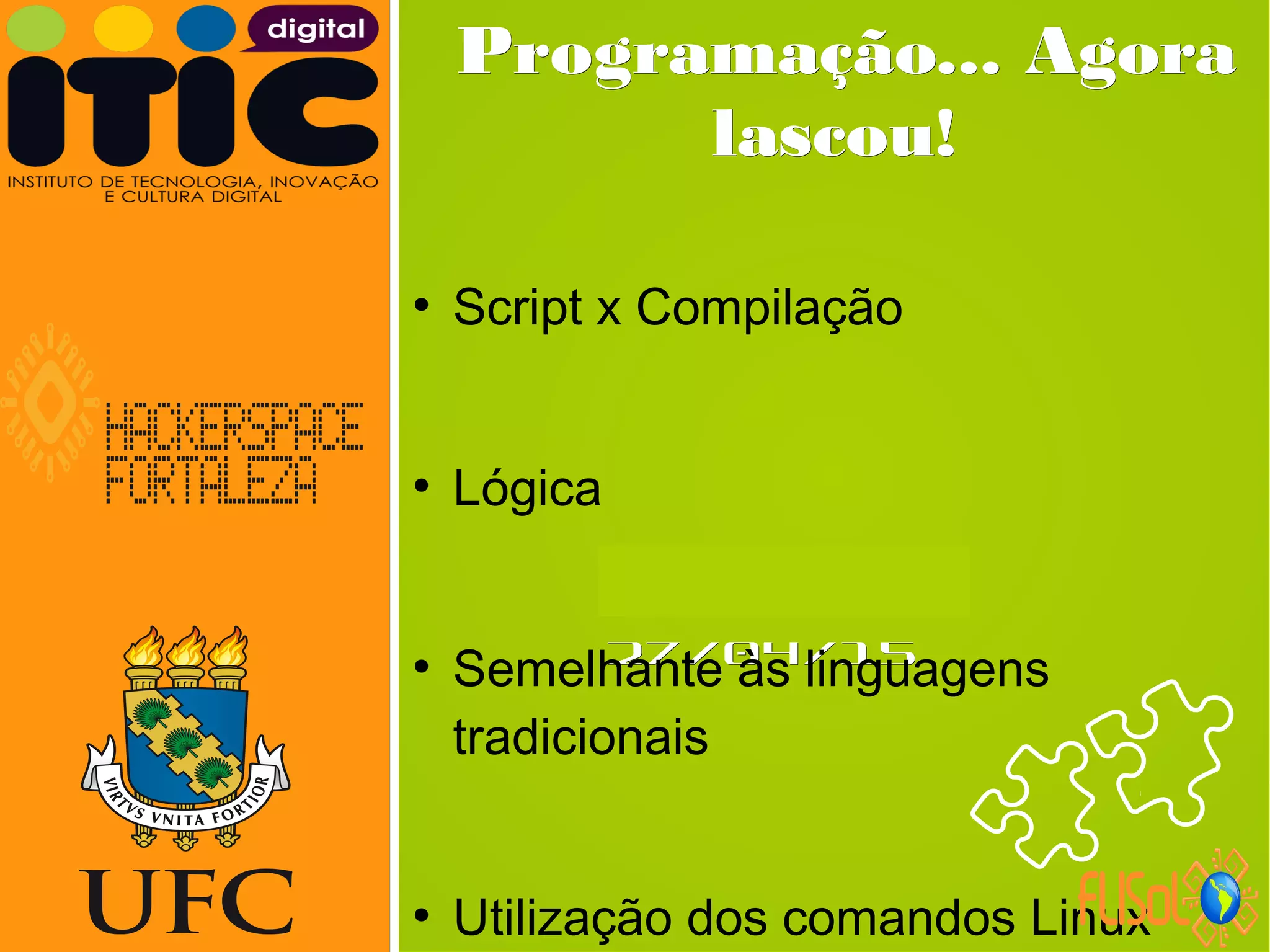 Neverland,Neverland,
27/04/1527/04/15
Programação... AgoraProgramação... Agora
lascou!lascou!
●
Script x Compilação
●
Lógica
●
Semelhante às linguagens
tradicionais
●
Utilização dos comandos Linux
 