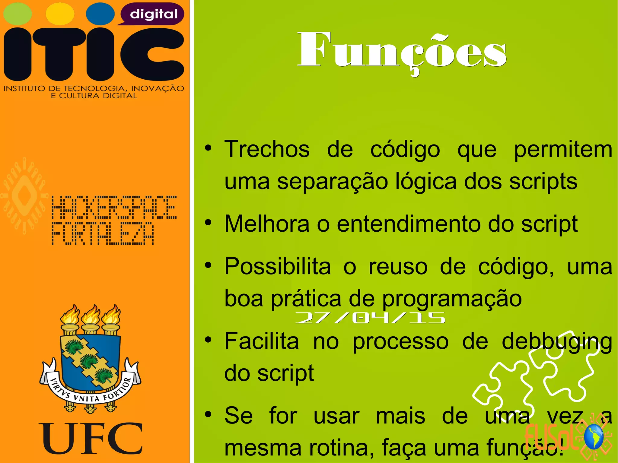 Neverland,Neverland,
27/04/1527/04/15
FunçõesFunções
●
Trechos de código que permitem
uma separação lógica dos scripts
●
Melhora o entendimento do script
●
Possibilita o reuso de código, uma
boa prática de programação
●
Facilita no processo de debbuging
do script
●
Se for usar mais de uma vez a
mesma rotina, faça uma função!
 