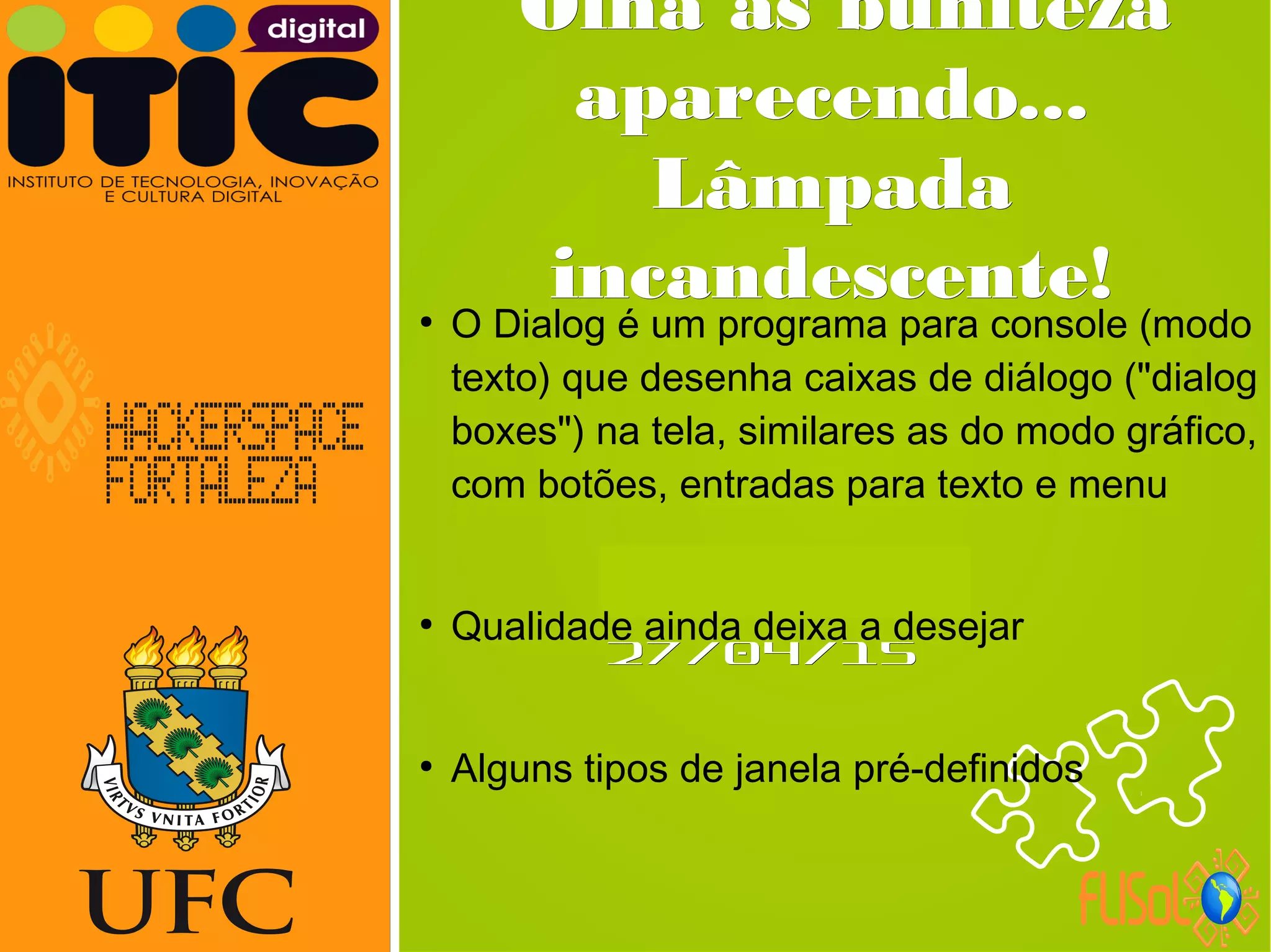 Neverland,Neverland,
27/04/1527/04/15
Olha as bunitezaOlha as buniteza
aparecendo...aparecendo...
LâmpadaLâmpada
incandescente!incandescente!●
O Dialog é um programa para console (modo
texto) que desenha caixas de diálogo ("dialog
boxes") na tela, similares as do modo gráfico,
com botões, entradas para texto e menu
●
Qualidade ainda deixa a desejar
●
Alguns tipos de janela pré-definidos
 