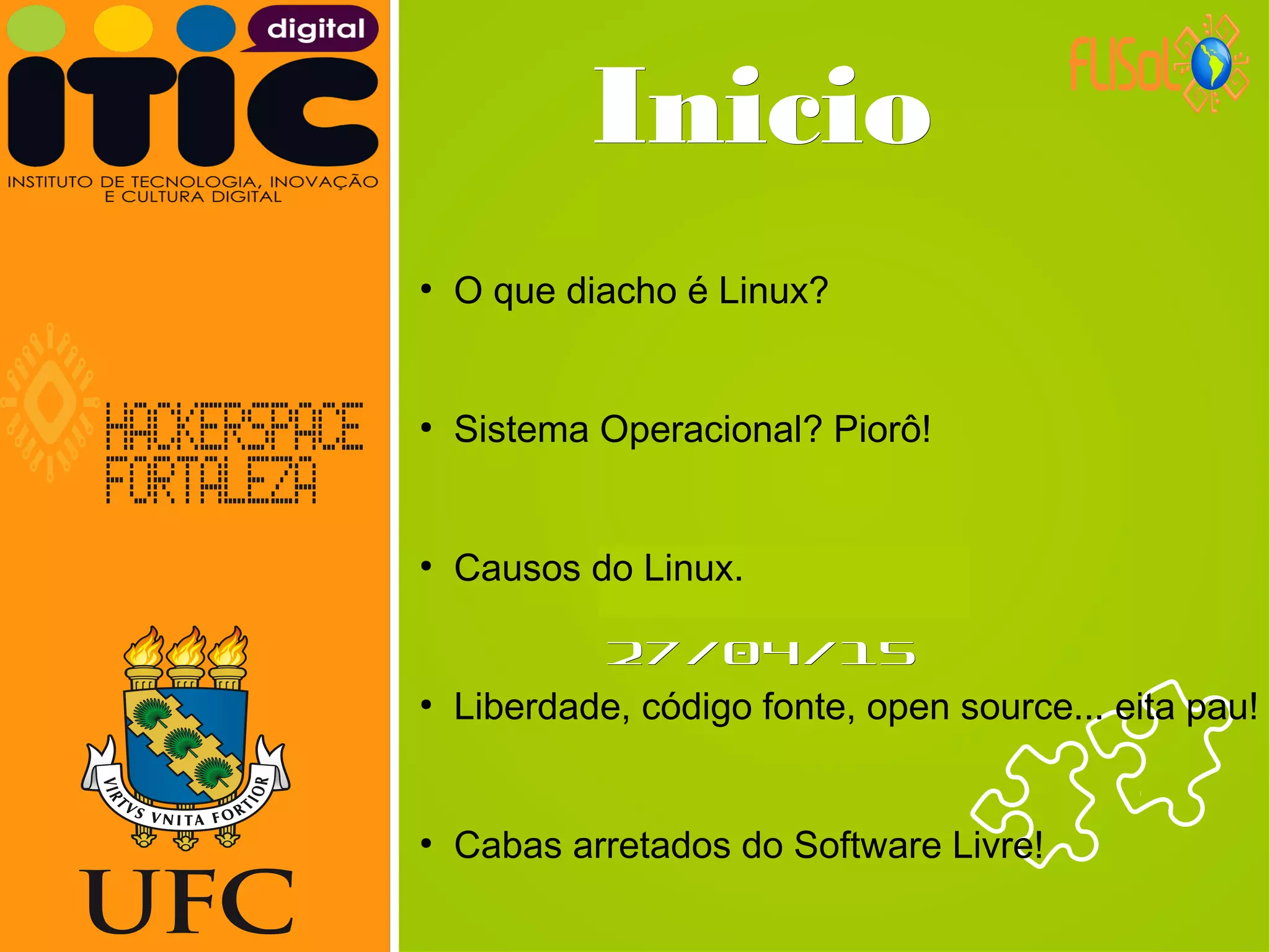 Neverland,Neverland,
27/04/1527/04/15
InicioInicio
●
O que diacho é Linux?
●
Sistema Operacional? Piorô!
●
Causos do Linux.
●
Liberdade, código fonte, open source... eita pau!
●
Cabas arretados do Software Livre!
 