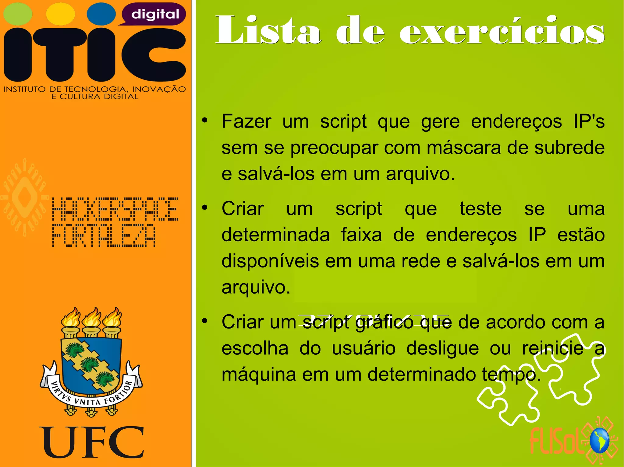 Neverland,Neverland,
27/04/1527/04/15
Lista de exercíciosLista de exercícios
●
Fazer um script que gere endereços IP's
sem se preocupar com máscara de subrede
e salvá-los em um arquivo.
●
Criar um script que teste se uma
determinada faixa de endereços IP estão
disponíveis em uma rede e salvá-los em um
arquivo.
●
Criar um script gráfico que de acordo com a
escolha do usuário desligue ou reinicie a
máquina em um determinado tempo.
 