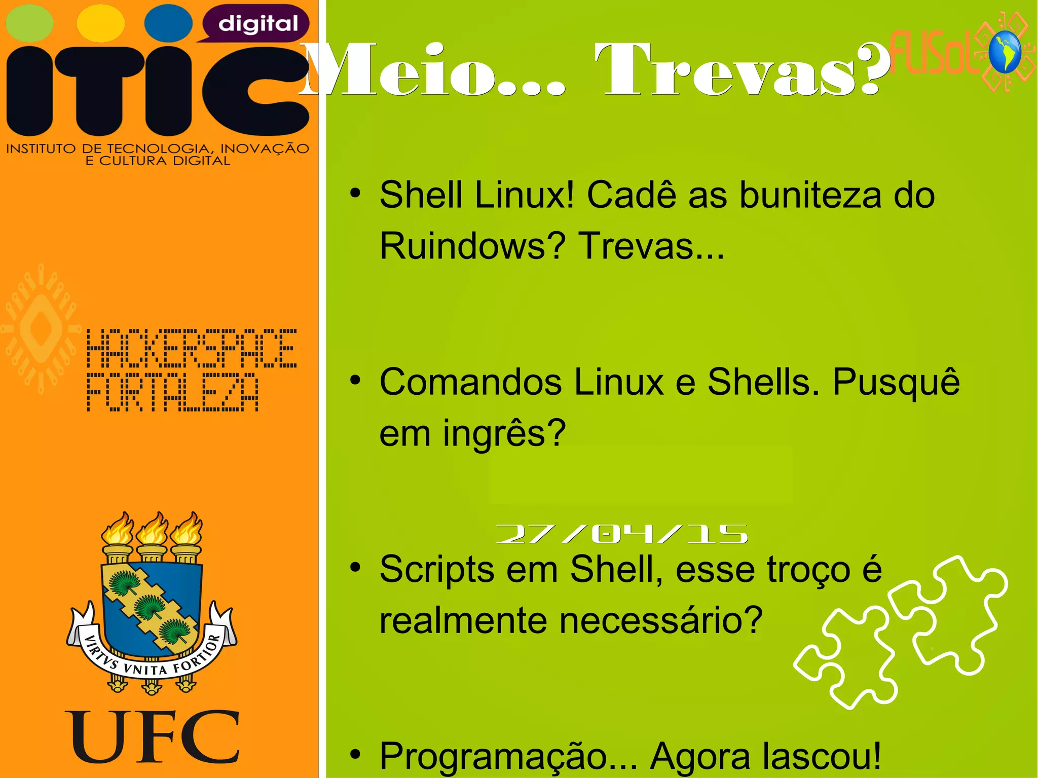 Neverland,Neverland,
27/04/1527/04/15
Meio... Trevas?Meio... Trevas?
●
Shell Linux! Cadê as buniteza do
Ruindows? Trevas...
●
Comandos Linux e Shells. Pusquê
em ingrês?
●
Scripts em Shell, esse troço é
realmente necessário?
●
Programação... Agora lascou!
 