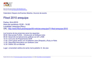 Mas info sobre otros eventos en http://libroblanco.com
Anunciar tu evento http://libroblanco.com/anunciar-evento
Calendario Hispano de Eventos Abiertos. Anuncio de evento
Flisol 2010 arequipa
Fecha: 24-4-2010
Hora de comienzo:10:00 - 14:00
Localidad: Arequipa (Peru)
URL: http://www.flisol.pe/arequipa/50-noticias-arequipa/71-flisol-arequipa-2010
Los horarios de las ponencias seran los siguentes:
09:00 Bienvenida FLISOL - Introducción al Software Libre
09:30 Desarrollo de Aplicaciones gráficas con QT y KDE
10:15 Concurso de Programación ACM
11:00 Cómo ganar dinero con el Software Libre (Shapado y Ruby on Rails
11:45 Seguridad Informática con Software Libre
12:30 Diseño 3D con Blender
Lugar: universidad católica de santa maría pabellon S. 3er piso
Nuestra lista de correo en http://groups.google.com/group/Libroblanco y en twitter http://twitter.com/eventosabiertos