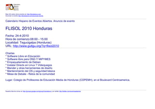 Mas info sobre otros eventos en http://libroblanco.com
Anunciar tu evento http://libroblanco.com/anunciar-evento


Calendario Hispano de Eventos Abiertos. Anuncio de evento


FLISOL 2010 Honduras
Fecha: 24-4-2010
Hora de comienzo:08:00 - 15:00
Localidad: Tegucigalpa (Honduras)
URL: http://www.gultgu.org/?q=flisol2010

Charlas
* Software Libre en Educación
* Software libre para ONG Y MIPYMES
* Empaquetamiento de Debian
* Instalar Directx en Linux ? Videojuegos
* Blender y otras herramientas de diseño
* Mantenimiento del OS y seguridad básica
* Mesa de Debate - Retos de la comunidad

Lugar: Colegio de Profesores de Educación Media de Honduras (COPEMH), en el Boulevard Centroamerica,



Nuestra lista de correo en http://groups.google.com/group/Libroblanco y en twitter http://twitter.com/eventosabiertos
 
