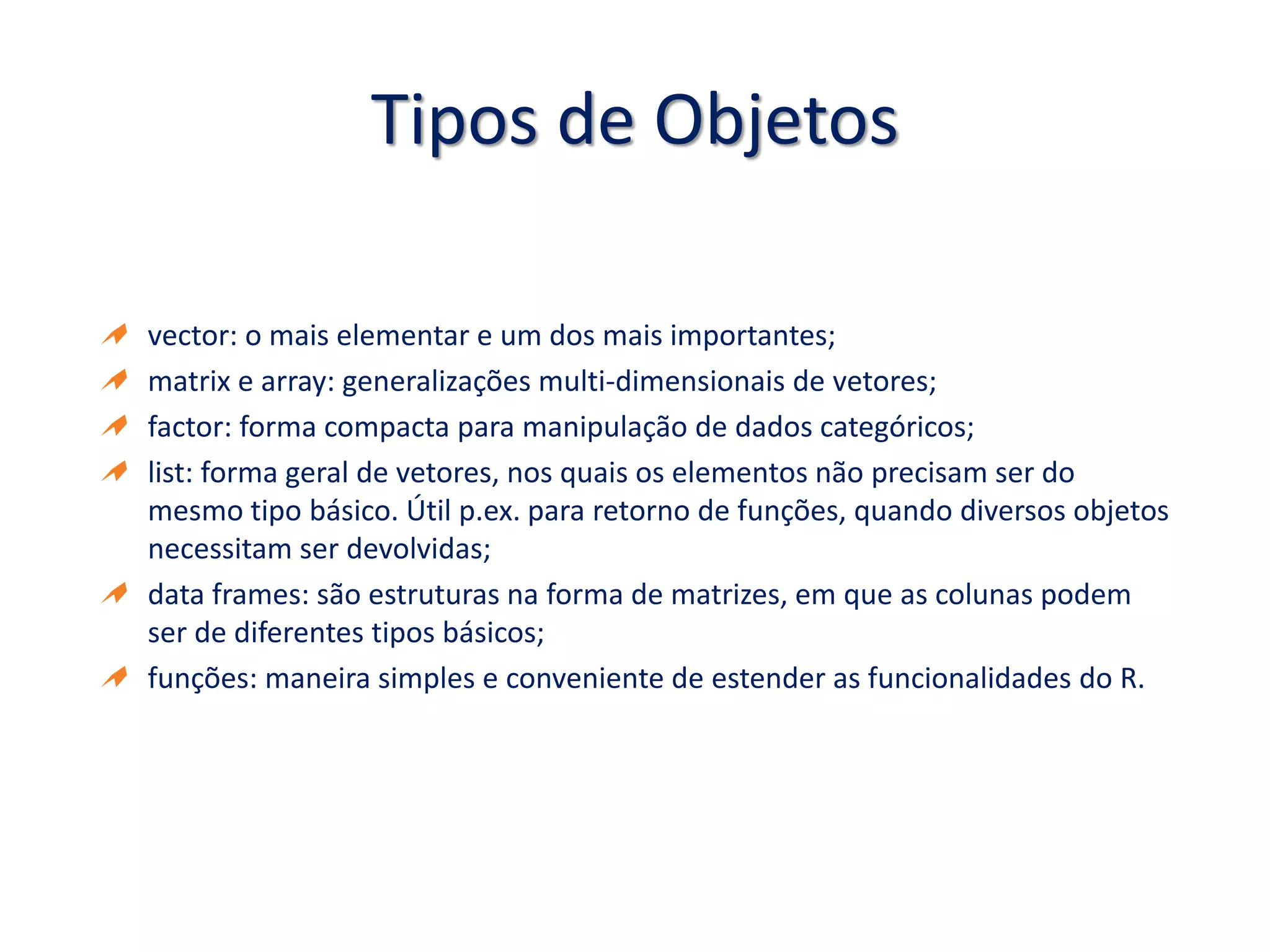 Tipos de Objetos
vector: o mais elementar e um dos mais importantes;
matrix e array: generalizações multi-dimensionais de vetores;
factor: forma compacta para manipulação de dados categóricos;
list: forma geral de vetores, nos quais os elementos não precisam ser do
mesmo tipo básico. Útil p.ex. para retorno de funções, quando diversos objetos
necessitam ser devolvidas;
data frames: são estruturas na forma de matrizes, em que as colunas podem
ser de diferentes tipos básicos;
funções: maneira simples e conveniente de estender as funcionalidades do R.
 