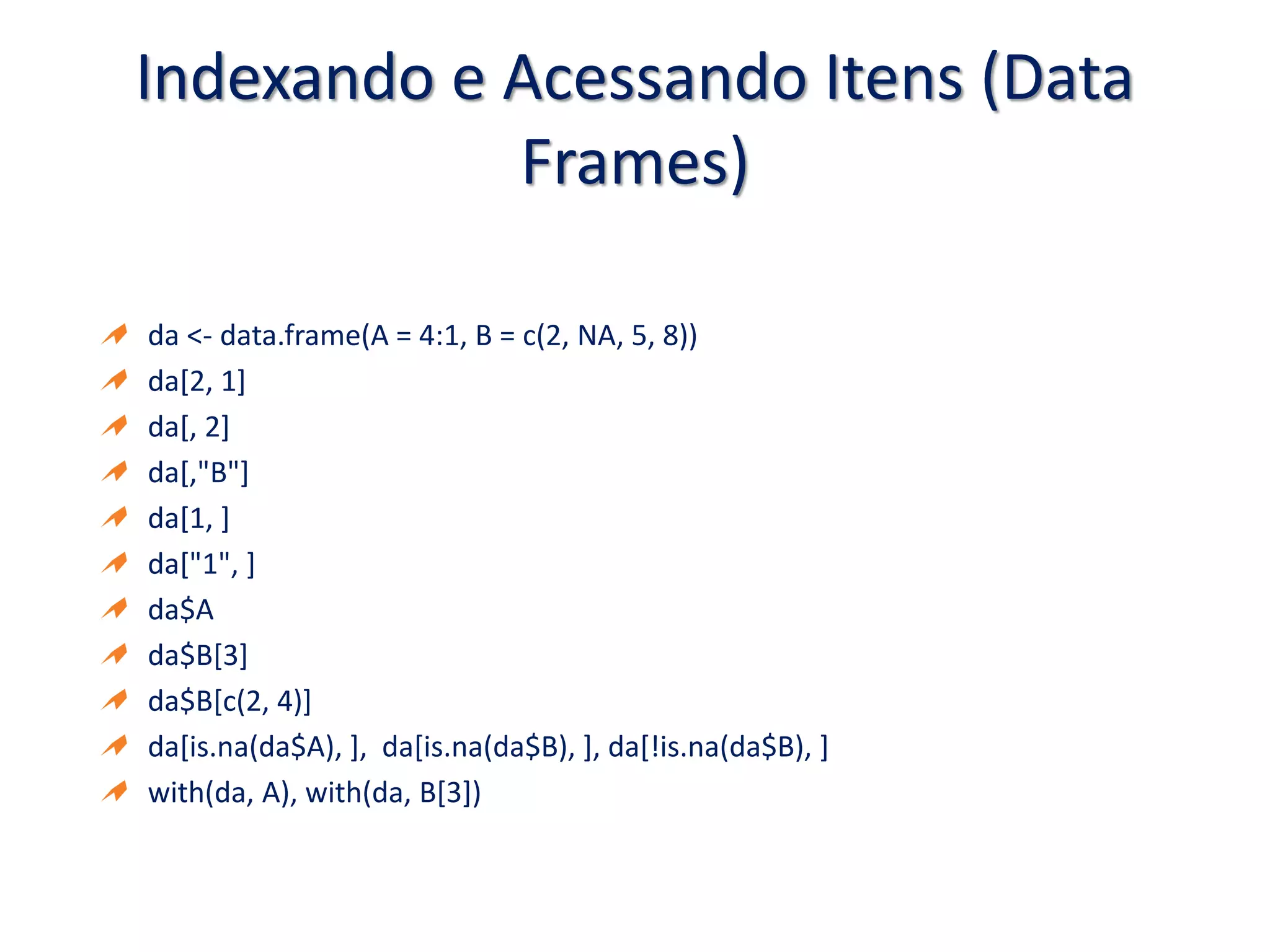 Indexando e Acessando Itens (Data
Frames)
da <- data.frame(A = 4:1, B = c(2, NA, 5, 8))
da[2, 1]
da[, 2]
da[,"B"]
da[1, ]
da["1", ]
da$A
da$B[3]
da$B[c(2, 4)]
da[is.na(da$A), ], da[is.na(da$B), ], da[!is.na(da$B), ]
with(da, A), with(da, B[3])
 