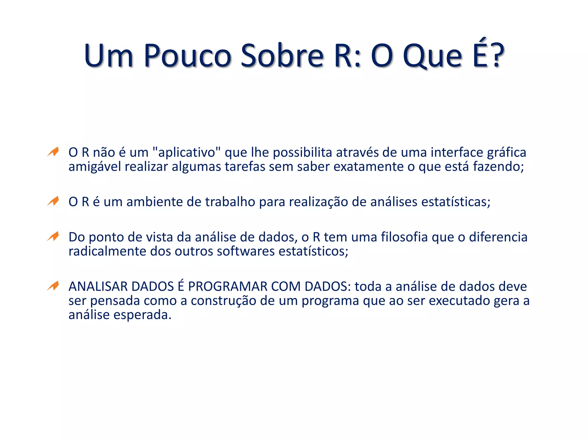 Um Pouco Sobre R: O Que É?
O R não é um "aplicativo" que lhe possibilita através de uma interface gráfica
amigável realizar algumas tarefas sem saber exatamente o que está fazendo;
O R é um ambiente de trabalho para realização de análises estatísticas;
Do ponto de vista da análise de dados, o R tem uma filosofia que o diferencia
radicalmente dos outros softwares estatísticos;
ANALISAR DADOS É PROGRAMAR COM DADOS: toda a análise de dados deve
ser pensada como a construção de um programa que ao ser executado gera a
análise esperada.
 