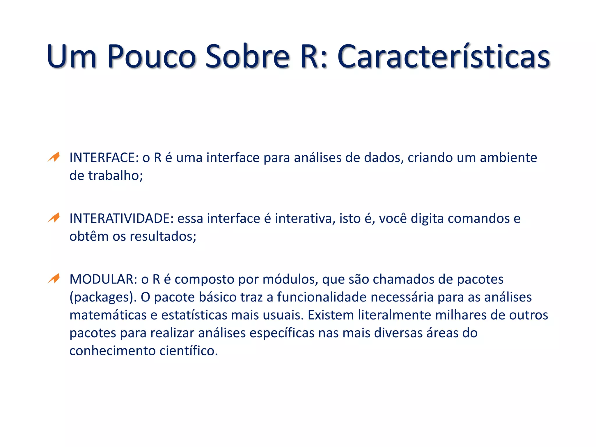 Um Pouco Sobre R: Características
INTERFACE: o R é uma interface para análises de dados, criando um ambiente
de trabalho;
INTERATIVIDADE: essa interface é interativa, isto é, você digita comandos e
obtêm os resultados;
MODULAR: o R é composto por módulos, que são chamados de pacotes
(packages). O pacote básico traz a funcionalidade necessária para as análises
matemáticas e estatísticas mais usuais. Existem literalmente milhares de outros
pacotes para realizar análises específicas nas mais diversas áreas do
conhecimento científico.
 