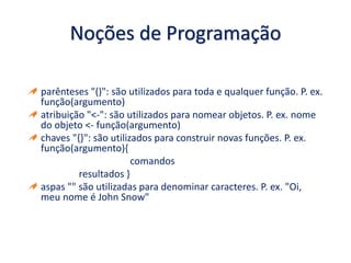 Noções de Programação
parênteses "()": são utilizados para toda e qualquer função. P. ex.
função(argumento)
atribuição "<-": são utilizados para nomear objetos. P. ex. nome
do objeto <- função(argumento)
chaves "{}": são utilizados para construir novas funções. P. ex.
função(argumento){
comandos
resultados }
aspas "" são utilizadas para denominar caracteres. P. ex. "Oi,
meu nome é John Snow"
 