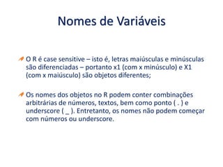Nomes de Variáveis
O R é case sensitive – isto é, letras maiúsculas e minúsculas
são diferenciadas – portanto x1 (com x minúsculo) e X1
(com x maiúsculo) são objetos diferentes;
Os nomes dos objetos no R podem conter combinações
arbitrárias de números, textos, bem como ponto ( . ) e
underscore ( _ ). Entretanto, os nomes não podem começar
com números ou underscore.
 